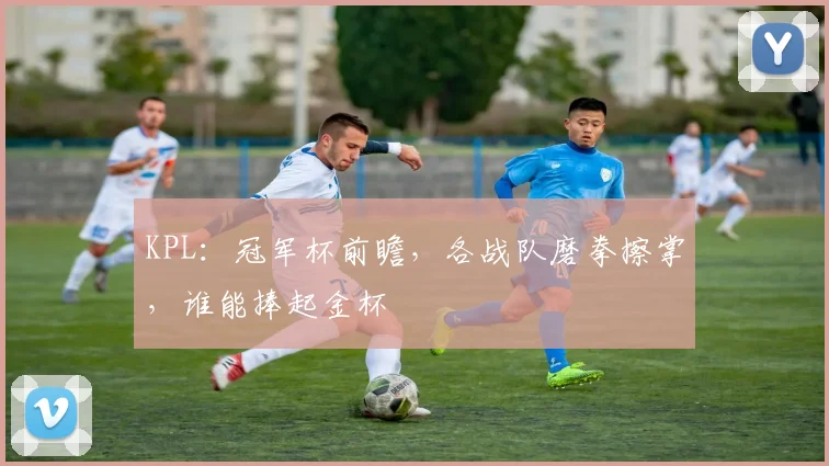 KPL：冠军杯前瞻，各战队磨拳擦掌，谁能捧起金杯