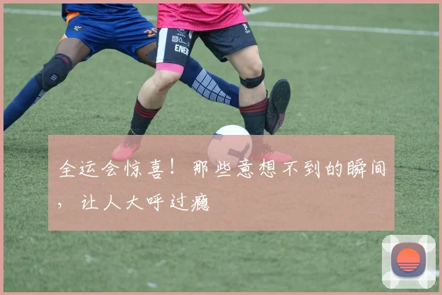 全运会惊喜!那些意想不到的瞬间,让人大呼过瘾